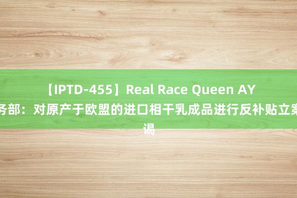 【IPTD-455】Real Race Queen AYA 商务部：对原产于欧盟的进口相干乳成品进行反补贴立案拜谒