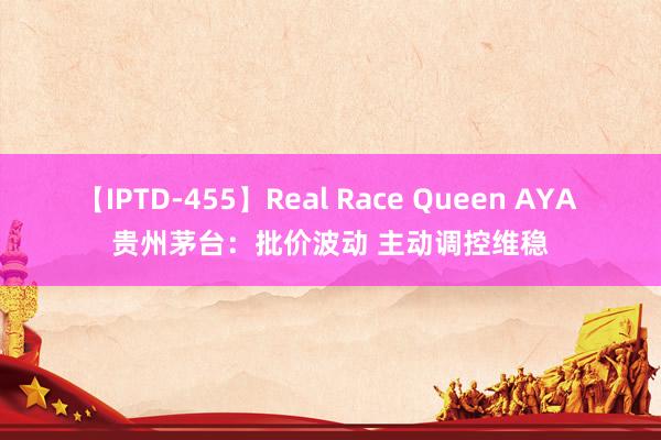 【IPTD-455】Real Race Queen AYA 贵州茅台：批价波动 主动调控维稳