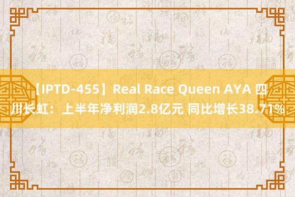 【IPTD-455】Real Race Queen AYA 四川长虹：上半年净利润2.8亿元 同比增长38.71%