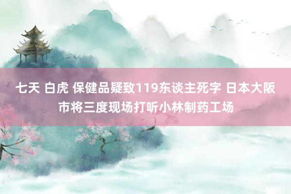 七天 白虎 保健品疑致119东谈主死字 日本大阪市将三度现场打听小林制药工场