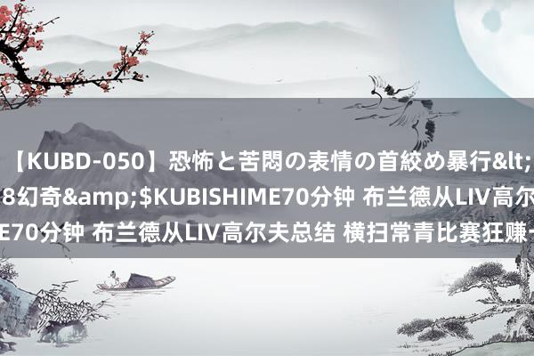 【KUBD-050】恐怖と苦悶の表情の首絞め暴行</a>2013-03-18幻奇&$KUBISHIME70分钟 布兰德从LIV高尔夫总结 横扫常青比赛狂赚一大笔