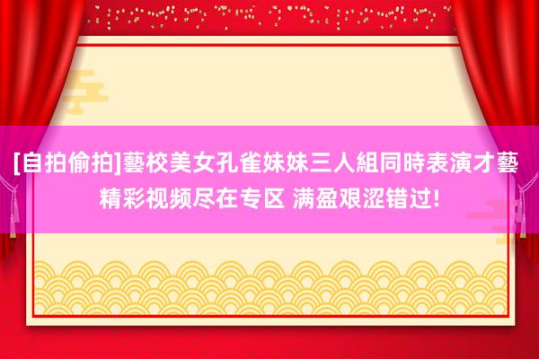 [自拍偷拍]藝校美女孔雀妹妹三人組同時表演才藝 精彩视频尽在专区 满盈艰涩错过!