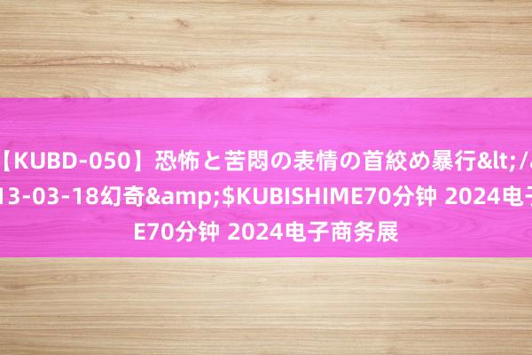 【KUBD-050】恐怖と苦悶の表情の首絞め暴行</a>2013-03-18幻奇&$KUBISHIME70分钟 2024电子商务展