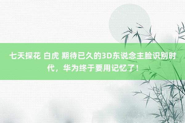 七天探花 白虎 期待已久的3D东说念主脸识别时代，华为终于要用记忆了！