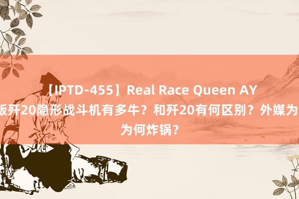 【IPTD-455】Real Race Queen AYA 双座版歼20隐形战斗机有多牛？和歼20有何区别？外媒为何炸锅？