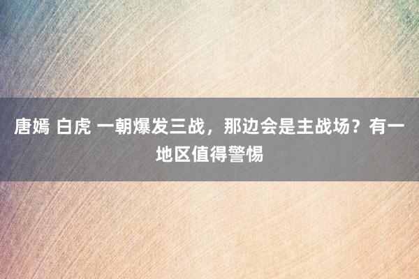 唐嫣 白虎 一朝爆发三战，那边会是主战场？有一地区值得警惕