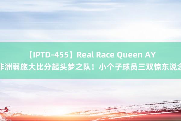 【IPTD-455】Real Race Queen AYA 非洲弱旅大比分起头梦之队！小个子球员三双惊东说念主