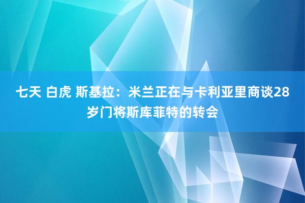 七天 白虎 斯基拉：米兰正在与卡利亚里商谈28岁门将斯库菲特的转会