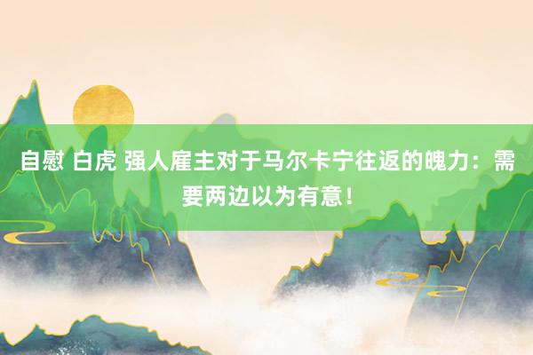 自慰 白虎 强人雇主对于马尔卡宁往返的魄力：需要两边以为有意！