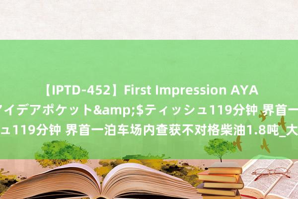 【IPTD-452】First Impression AYA</a>2009-05-01アイデアポケット&$ティッシュ119分钟 界首一泊车场内查获不对格柴油1.8吨_大皖新闻 | 安徽网