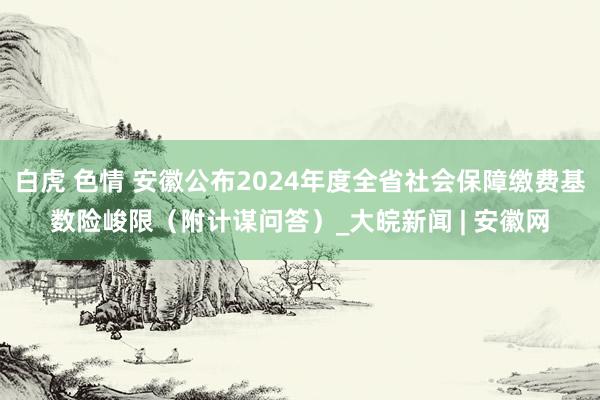 白虎 色情 安徽公布2024年度全省社会保障缴费基数险峻限（附计谋问答）_大皖新闻 | 安徽网