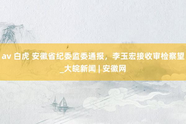 av 白虎 安徽省纪委监委通报，李玉宏接收审检察望_大皖新闻 | 安徽网