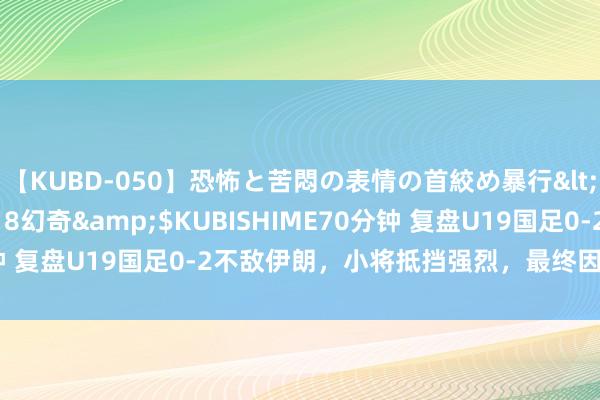 【KUBD-050】恐怖と苦悶の表情の首絞め暴行</a>2013-03-18幻奇&$KUBISHIME70分钟 复盘U19国足0-2不敌伊朗，小将抵挡强烈，最终因衔尾问题落败