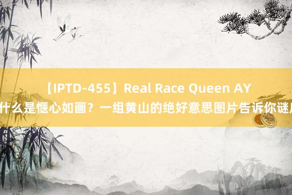 【IPTD-455】Real Race Queen AYA 什么是惬心如画？一组黄山的绝好意思图片告诉你谜底！