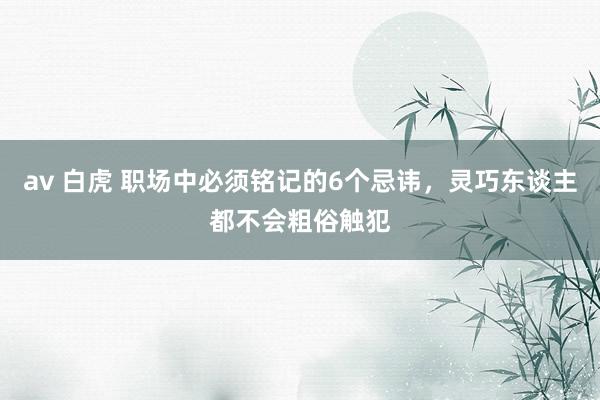 av 白虎 职场中必须铭记的6个忌讳，灵巧东谈主都不会粗俗触犯