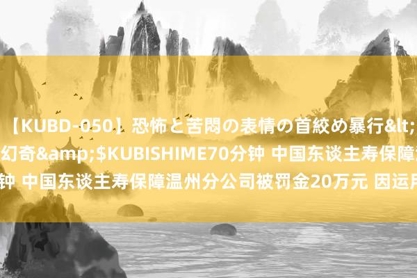 【KUBD-050】恐怖と苦悶の表情の首絞め暴行</a>2013-03-18幻奇&$KUBISHIME70分钟 中国东谈主寿保障温州分公司被罚金20万元 因运用投保东谈主