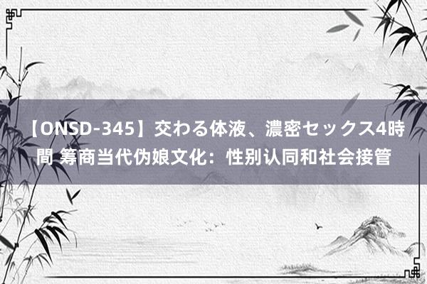 【ONSD-345】交わる体液、濃密セックス4時間 筹商当代伪娘文化：性别认同和社会接管