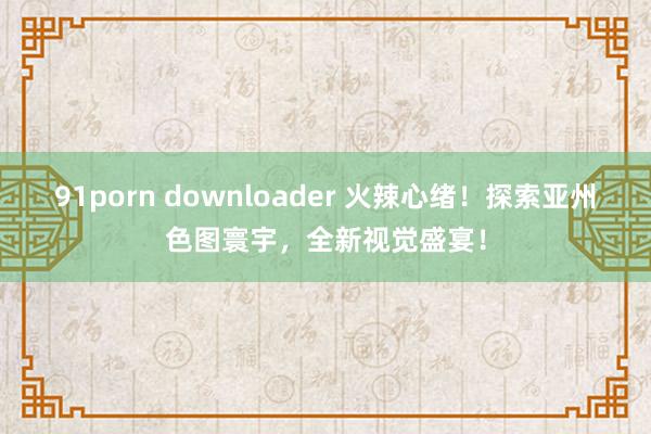 91porn downloader 火辣心绪！探索亚州色图寰宇，全新视觉盛宴！