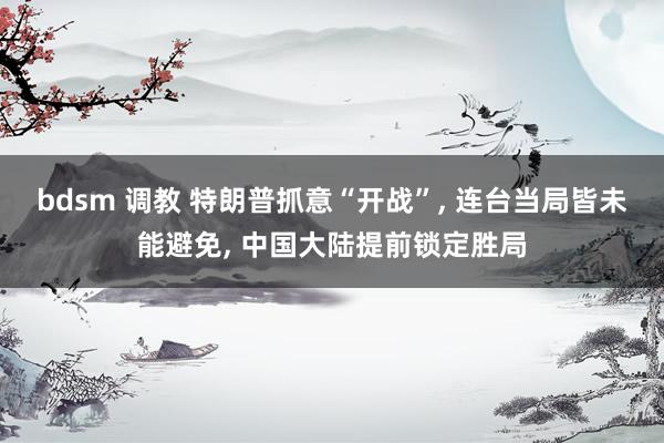 bdsm 调教 特朗普抓意“开战”, 连台当局皆未能避免, 中国大陆提前锁定胜局